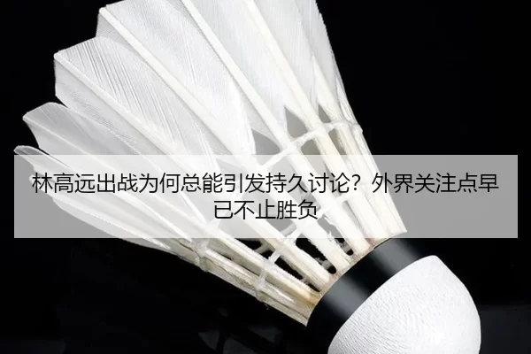 林高远出战为何总能引发持久讨论？外界关注点早已不止胜负